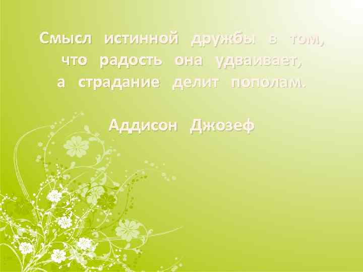 Смысл истинной дружбы в том, что радость она удваивает, а страдание делит пополам. Аддисон
