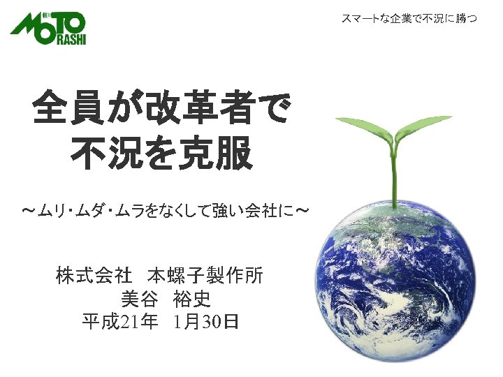 スマートな企業で不況に勝つ 全員が改革者で 不況を克服 ～ムリ・ムダ・ムラをなくして強い会社に～ 株式会社　本螺子製作所 　　　　　美谷　裕史 　　平成 21年　1月30日 
