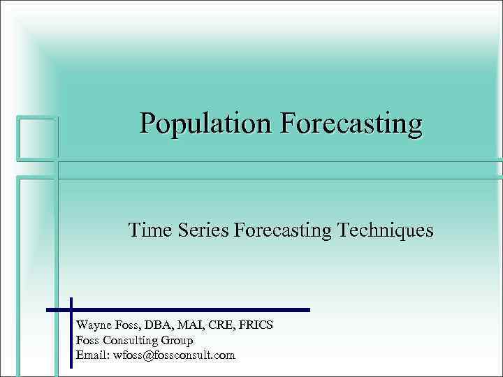 Population Forecasting Time Series Forecasting Techniques Wayne Foss, DBA, MAI, CRE, FRICS Foss Consulting