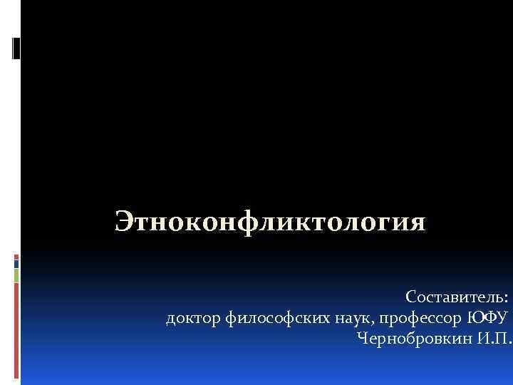 Этноконфликтология Составитель: доктор философских наук, профессор ЮФУ Чернобровкин И. П. 