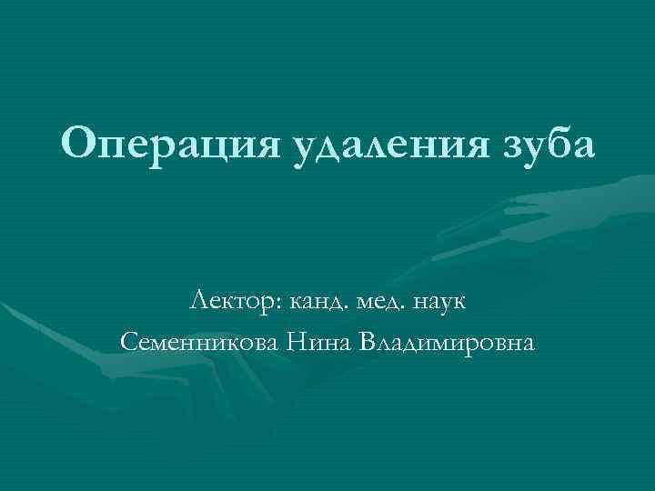 Операция удаления зуба Лектор: канд. мед. наук Семенникова Нина Владимировна 