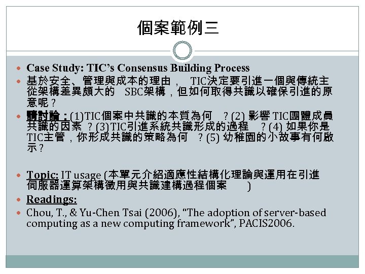 個案範例三 Case Study: TIC’s Consensus Building Process 基於安全、管理與成本的理由， TIC決定要引進一個與傳統主 從架構差異頗大的 SBC架構，但如何取得共識以確保引進的原 意呢 ? 請討論：(1)TIC個案中共識的本質為何