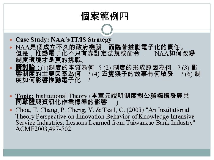 個案範例四 Case Study: NAA’s IT/IS Strategy NAA是個成立不久的政府機關，面臨著推動電子化的責任。 但是，推動電子化不只有靠訂定法規或命令， NAA如何改變 制度環境才是真的挑戰。 請討論：(1)制度的本質為何 ? (2) 制度的形成原因為何