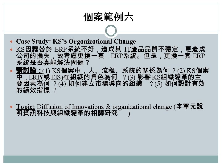 個案範例六 Case Study: KS’s Organizational Change KS因歸咎於 ERP系統不好，造成其 IT產品品質不穩定，更造成 公司的損失，故考慮更換一套 ERP系統。但是，更換一套 ERP 系統是否真能解決問題？ 請討論：(1)