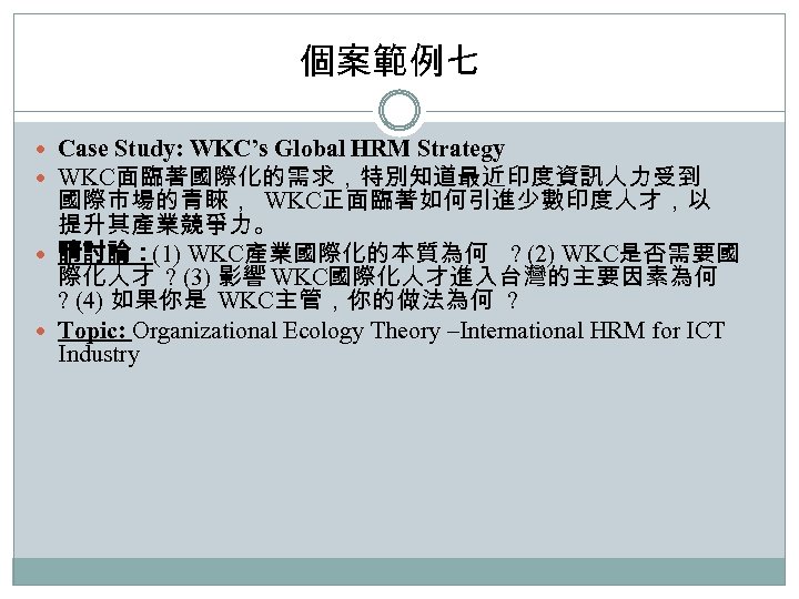 個案範例七 Case Study: WKC’s Global HRM Strategy WKC面臨著國際化的需求，特別知道最近印度資訊人力受到 國際市場的青睞， WKC正面臨著如何引進少數印度人才，以 提升其產業競爭力。 請討論：(1) WKC產業國際化的本質為何 ?
