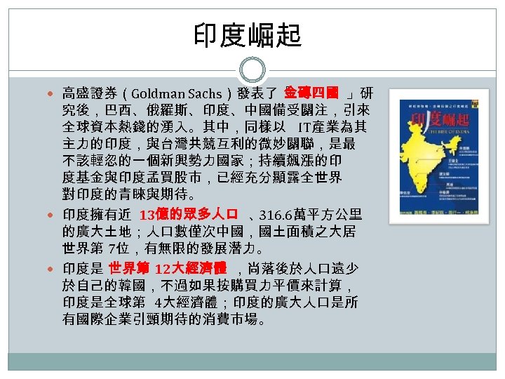 印度崛起 高盛證券（Goldman Sachs）發表了「 金磚四國 」研 究後，巴西、俄羅斯、印度、中國備受關注，引來 全球資本熱錢的湧入。其中，同樣以 IT產業為其 主力的印度，與台灣共競互利的微妙關聯，是最 不該輕忽的一個新興勢力國家；持續飆漲的印 度基金與印度孟買股市，已經充分顯露全世界 對印度的青睞與期待。 印度擁有近 13億的眾多人口