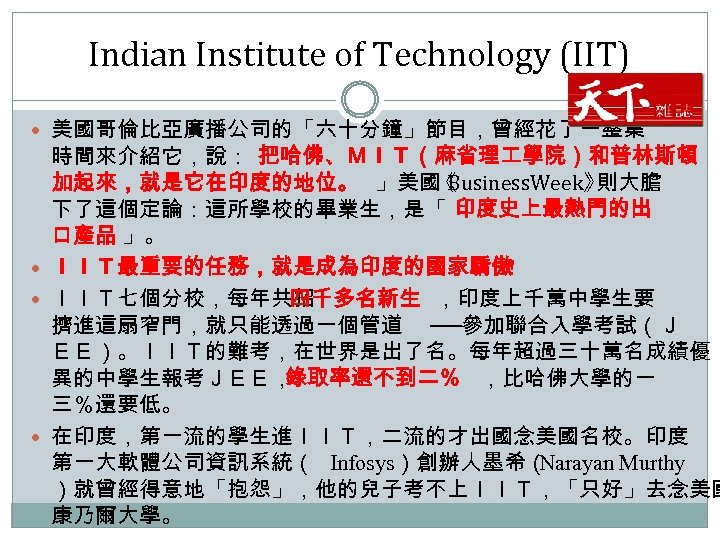 Indian Institute of Technology (IIT) 美國哥倫比亞廣播公司的「六十分鐘」節目，曾經花了一整集 時間來介紹它，說：「 把哈佛、ＭＩＴ（麻省理 學院）和普林斯頓 加起來，就是它在印度的地位。 」美國 Business. Week》 《