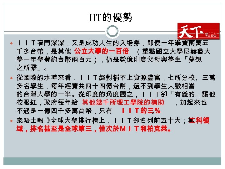 IIT的優勢 ＩＩＴ窄門深深，又是成功人生的入場券，即使一年學費兩萬五 千多台幣，是其他 公立大學的一百倍 （重點國立大學尼赫魯大 學一年學費約台幣兩百元），仍是數億印度父母與學生「夢想 之所繫」。 從國際的水準來看，ＩＩＴ絕對稱不上資源豐富，七所分校、三萬 多名學生，每年經費共四十四億台幣，還不到學生人數相當 的台灣大學的一半。從印度的角度觀之，ＩＩＴ卻「有錢的」讓他 校眼紅，政府每年給 其他幾千所理 學院的補助 ，加起來也