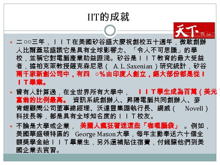 IIT的成就 二 ○○三年，ＩＩＴ在美國矽谷盛大慶祝創校五十週年，微軟創辦 人比爾蓋茲盛讚它是具有全球影響力、「令人不可思議」的學 校，並稱它對電腦產業助益匪淺。矽谷是ＩＩＴ教育的最大受益 者，據柏克萊教授薩克森尼恩（ A. L. Saxenian）研究統計，矽谷 兩千家新創公司中，有四 ○％由印度人創立，絕大部份都是從Ｉ ＩＴ畢業。 曾有人計算過，在全世界所有大學中， ＩＩＴ學生成為百萬（美元）