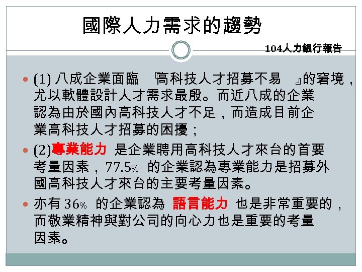 國際人力需求的趨勢 104人力銀行報告 (1) 八成企業面臨 『 高科技人才招募不易 』 的窘境， 尤以軟體設計人才需求最殷。而近八成的企業 認為由於國內高科技人才不足，而造成目前企 業高科技人才招募的困擾； (2)專業能力 是企業聘用高科技人才來台的首要 考量因素，