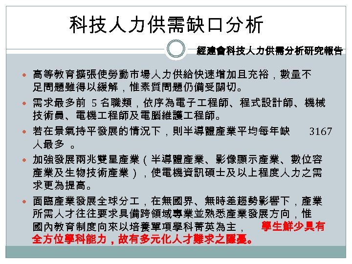 科技人力供需缺口分析 經建會科技人力供需分析研究報告 高等教育擴張使勞動市場人力供給快速增加且充裕，數量不 足問題雖得以緩解，惟素質問題仍備受關切。 需求最多前 5 名職類，依序為電子 程師、程式設計師、機械 技術員、電機 程師及電腦維護 程師。 若在景氣持平發展的情況下，則半導體產業平均每年缺 3167 人最多