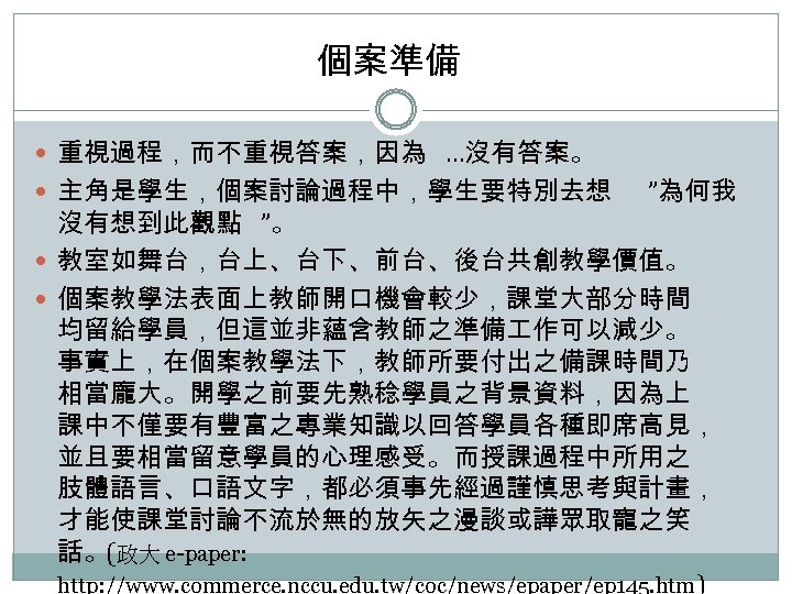個案準備 重視過程，而不重視答案，因為 …沒有答案。 主角是學生，個案討論過程中，學生要特別去想 ”為何我 沒有想到此觀點 ”。 教室如舞台，台上、台下、前台、後台共創教學價值。 個案教學法表面上教師開口機會較少，課堂大部分時間 均留給學員，但這並非蘊含教師之準備 作可以減少。 事實上，在個案教學法下，教師所要付出之備課時間乃 相當龐大。開學之前要先熟稔學員之背景資料，因為上 課中不僅要有豐富之專業知識以回答學員各種即席高見，