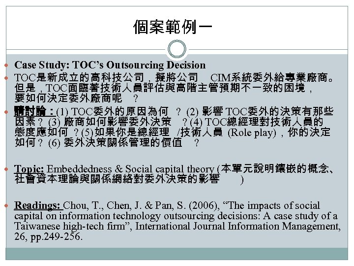 個案範例一 Case Study: TOC’s Outsourcing Decision TOC是新成立的高科技公司，擬將公司 CIM系統委外給專業廠商。 但是，TOC面臨著技術人員評估與高階主管預期不一致的困境， 要如何決定委外廠商呢 ? 請討論：(1) TOC委外的原因為何 ?