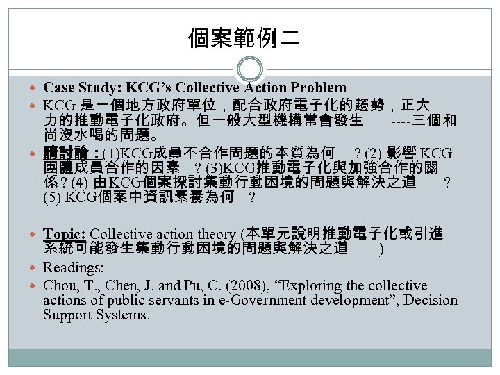 個案範例二 Case Study: KCG’s Collective Action Problem KCG 是一個地方政府單位，配合政府電子化的趨勢，正大 力的推動電子化政府。但一般大型機構常會發生 ----三個和 尚沒水喝的問題。 請討論：(1)KCG成員不合作問題的本質為何 ?