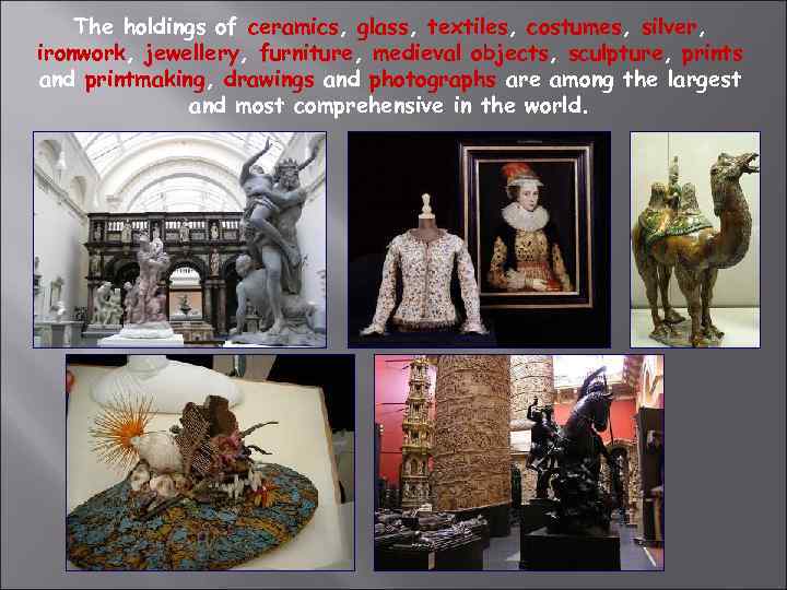 The holdings of ceramics, glass, textiles, costumes, silver, ironwork, jewellery, furniture, medieval objects, sculpture,
