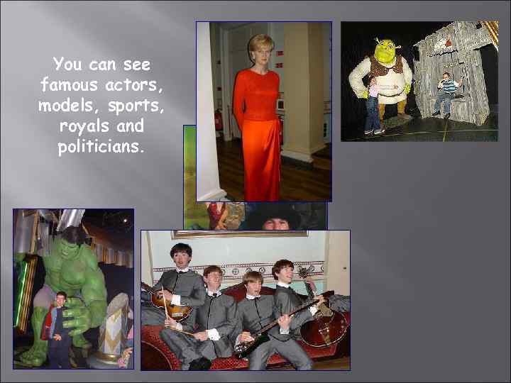 You can see famous actors, models, sports, royals and politicians. 