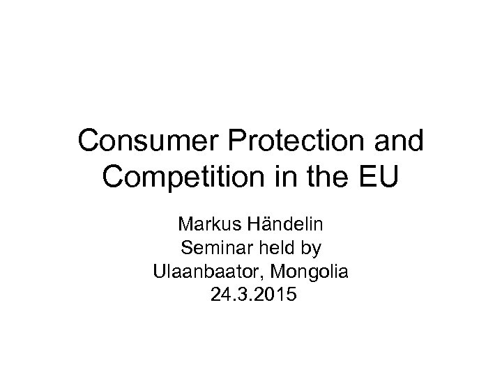 Consumer Protection and Competition in the EU Markus Händelin Seminar held by Ulaanbaator, Mongolia