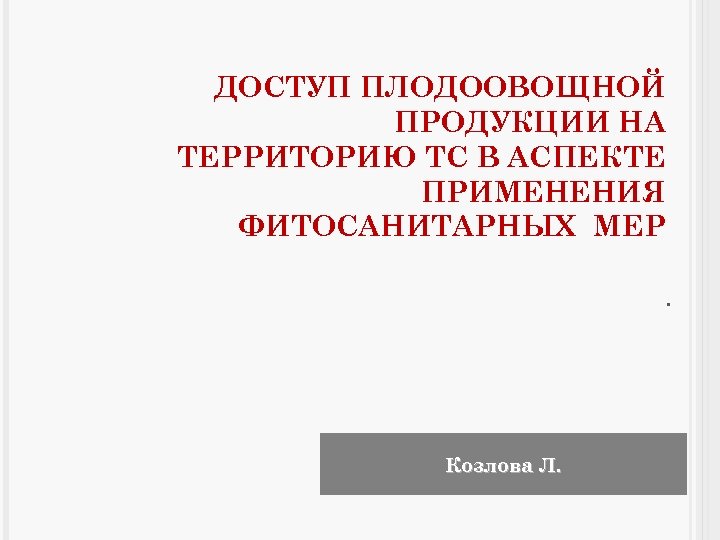 ДОСТУП ПЛОДООВОЩНОЙ ПРОДУКЦИИ НА ТЕРРИТОРИЮ ТС В АСПЕКТЕ ПРИМЕНЕНИЯ ФИТОСАНИТАРНЫХ МЕР. Козлова Л. 