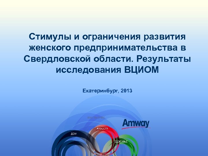 Стимулы и ограничения развития женского предпринимательства в Свердловской области. Результаты исследования ВЦИОМ Екатеринбург, 2013