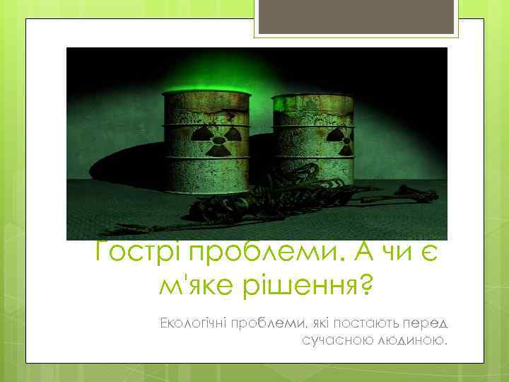 Гострі проблеми. А чи є м'яке рішення? Екологічні проблеми, які постають перед сучасною людиною.