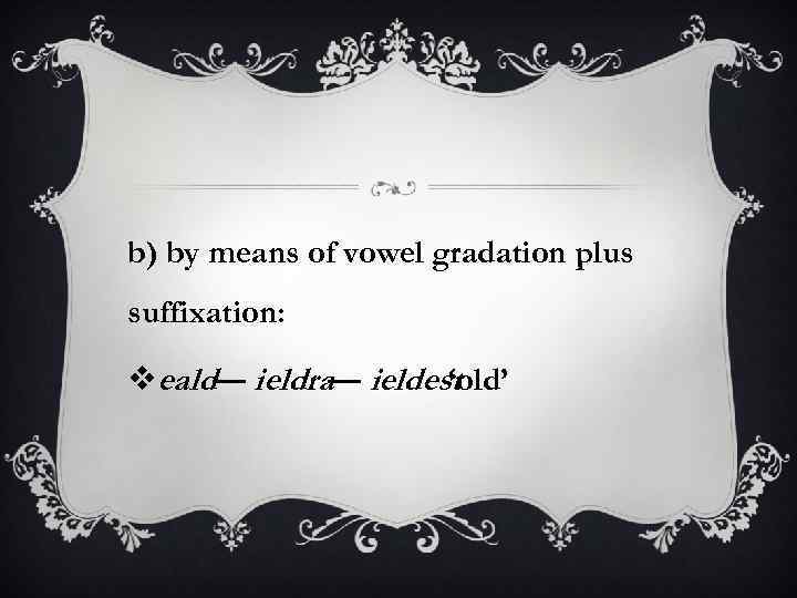 b) by means of vowel gradation plus suffixation: veald— ieldra— ieldest ‘old’ 