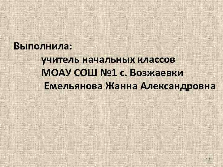 Выполнила: учитель начальных классов МОАУ СОШ № 1 с. Возжаевки Емельянова Жанна Александровна 10