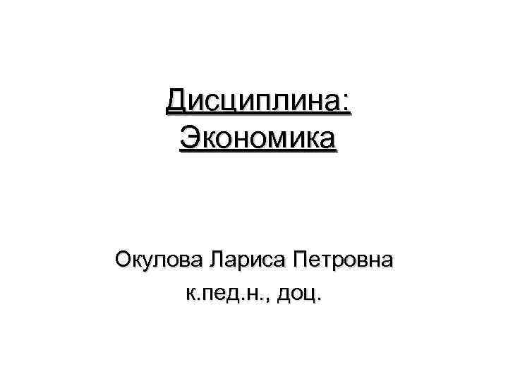 Дисциплина: Экономика Окулова Лариса Петровна к. пед. н. , доц. 