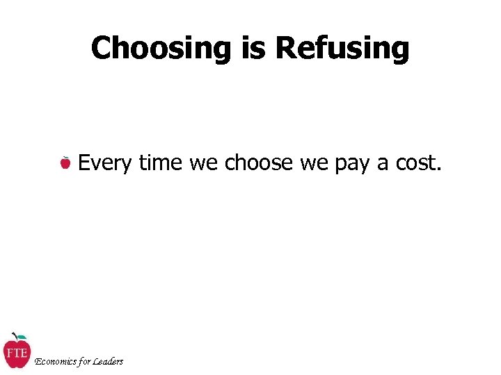 Choosing is Refusing Every time we choose we pay a cost. Economics for Leaders