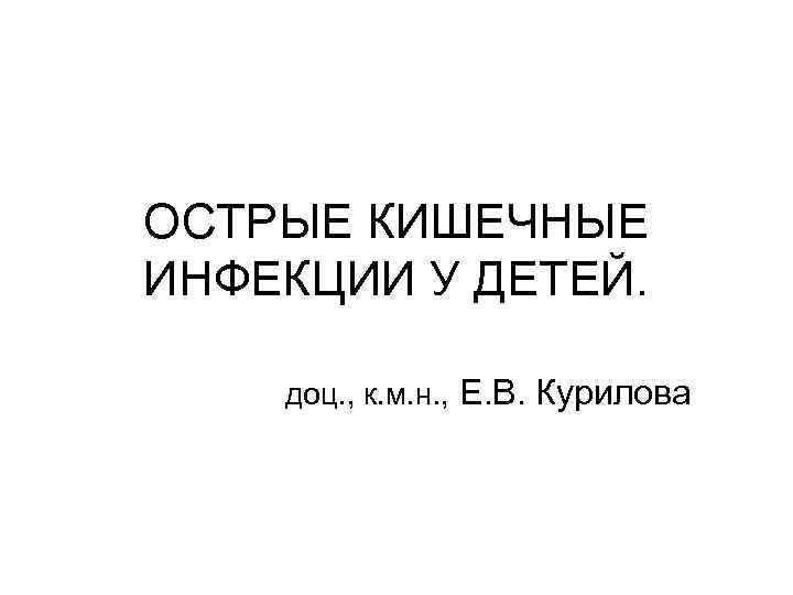 ОСТРЫЕ КИШЕЧНЫЕ ИНФЕКЦИИ У ДЕТЕЙ. доц. , к. м. н. , Е. В. Курилова