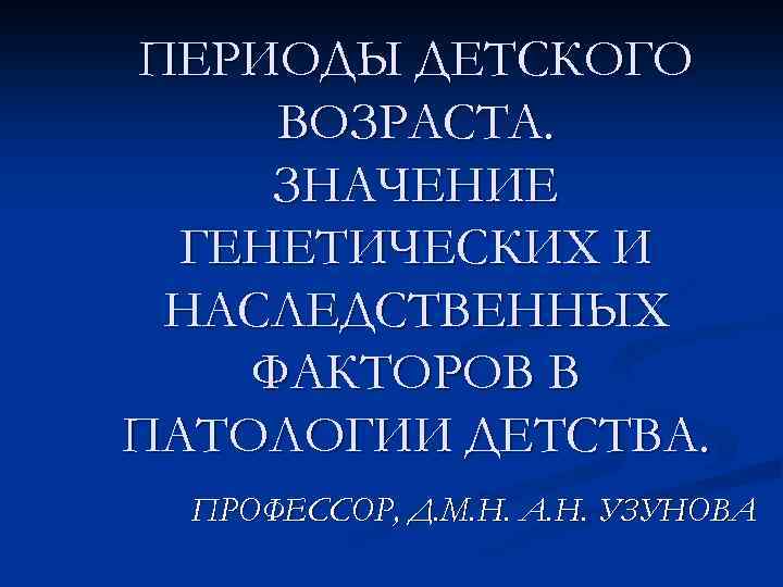 ПЕРИОДЫ ДЕТСКОГО ВОЗРАСТА. ЗНАЧЕНИЕ ГЕНЕТИЧЕСКИХ И НАСЛЕДСТВЕННЫХ ФАКТОРОВ В ПАТОЛОГИИ ДЕТСТВА. ПРОФЕССОР, Д. М.