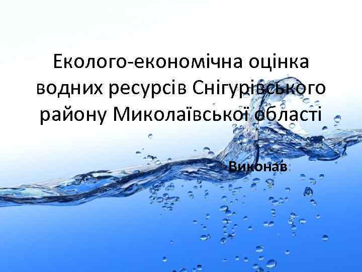 Еколого-економічна оцінка водних ресурсів Снігурівського району Миколаївської області Виконав: 