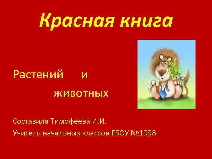 Красная книга Растений и животных Составила Тимофеева И. И. Учитель начальных классов ГБОУ №