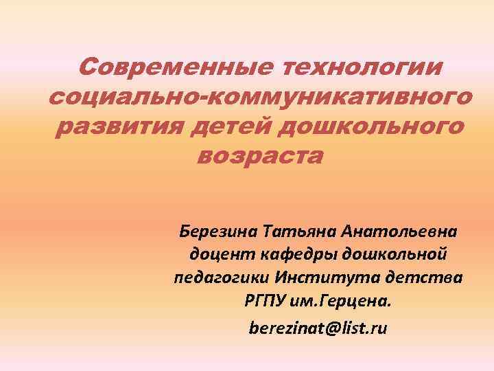 Современные технологии социально-коммуникативного развития детей дошкольного возраста Березина Татьяна Анатольевна доцент кафедры дошкольной педагогики