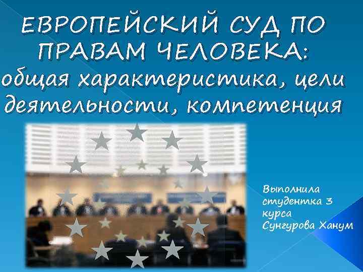 ЕВРОПЕЙСКИЙ СУД ПО ПРАВАМ ЧЕЛОВЕКА: общая характеристика, цели деятельности, компетенция Выполнила студентка 3 курса