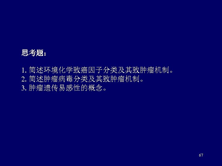 思考题： 1. 简述环境化学致癌因子分类及其致肿瘤机制。 2. 简述肿瘤病毒分类及其致肿瘤机制。 3. 肿瘤遗传易感性的概念。 67 