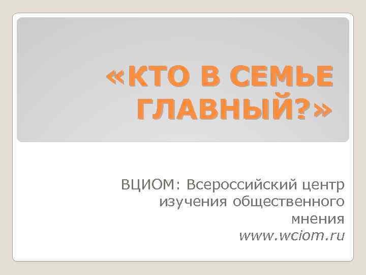  «КТО В СЕМЬЕ ГЛАВНЫЙ? » ВЦИОМ: Всероссийский центр изучения общественного мнения www. wciom.