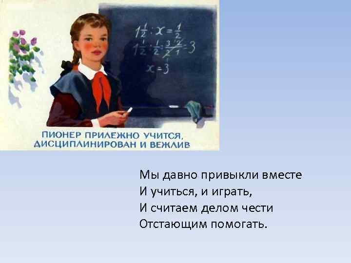  Мы давно привыкли вместе И учиться, и играть, И считаем делом чести Отстающим