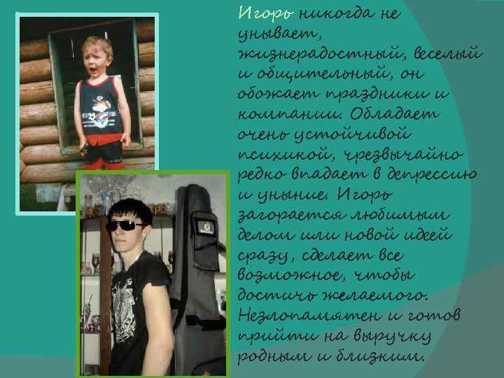 Игорь никогда не унывает, жизнерадостный, веселый и общительный, он обожает праздники и компании. Обладает