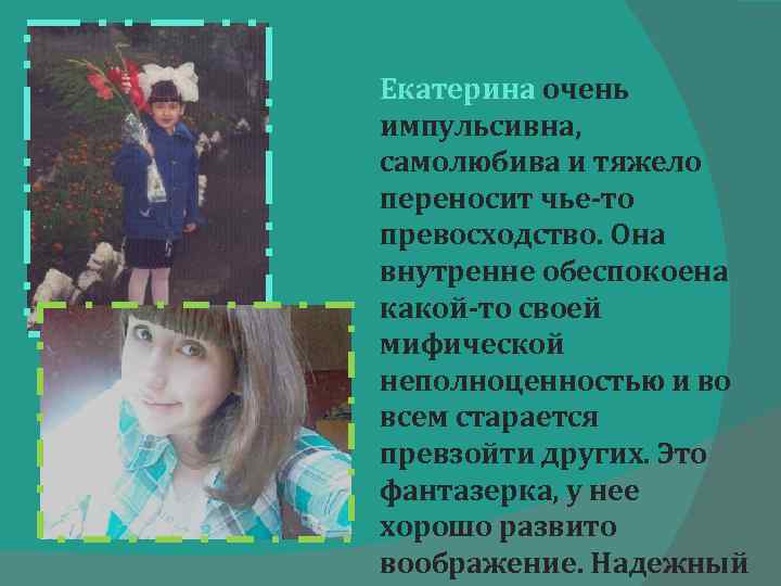 Екатерина очень импульсивна, самолюбива и тяжело переносит чье-то превосходство. Она внутренне обеспокоена какой-то своей