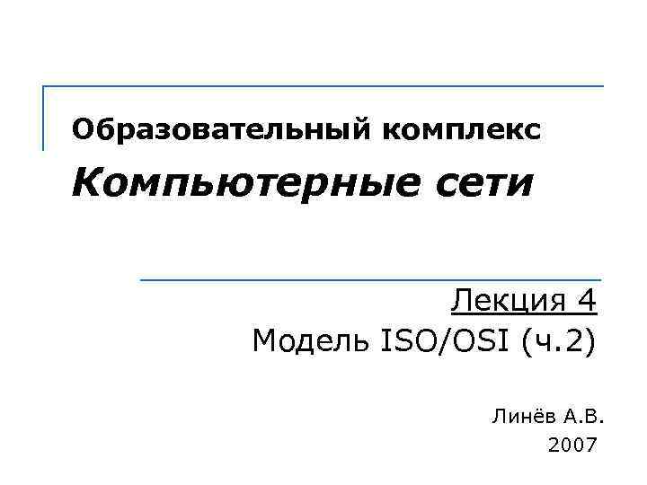 Образовательный комплекс Компьютерные сети Лекция 4 Модель ISO/OSI (ч. 2) Линёв А. В. 2007