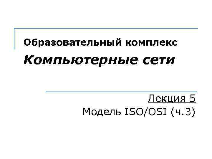 Образовательный комплекс Компьютерные сети Лекция 5 Модель ISO/OSI (ч. 3) 