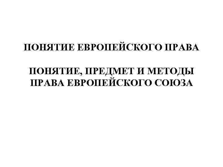 ПОНЯТИЕ ЕВРОПЕЙСКОГО ПРАВА ПОНЯТИЕ, ПРЕДМЕТ И МЕТОДЫ ПРАВА ЕВРОПЕЙСКОГО СОЮЗА 