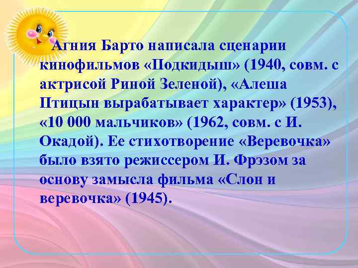 Агния Барто написала сценарии кинофильмов «Подкидыш» (1940, совм. с актрисой Риной Зеленой), «Алеша Птицын