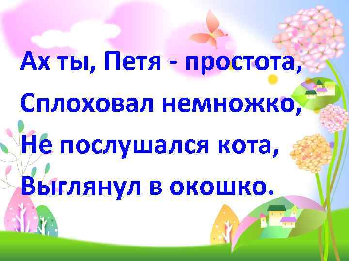 Ах ты, Петя - простота, Сплоховал немножко, Не послушался кота, Выглянул в окошко. 