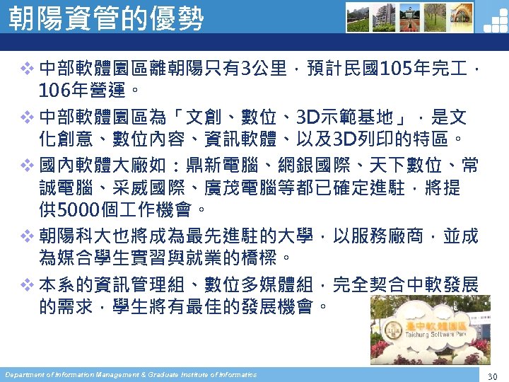 朝陽資管的優勢 v 中部軟體園區離朝陽只有3公里，預計民國105年完 ， 106年營運。 v 中部軟體園區為「文創、數位、3 D示範基地」，是文 化創意、數位內容、資訊軟體、以及3 D列印的特區。 v 國內軟體大廠如：鼎新電腦、網銀國際、天下數位、常 誠電腦、采威國際、廣茂電腦等都已確定進駐，將提 供