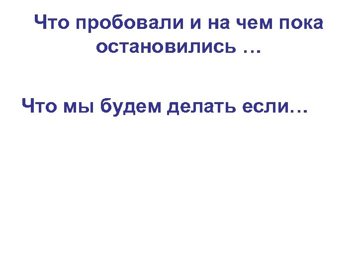Что пробовали и на чем пока остановились … Что мы будем делать если… 
