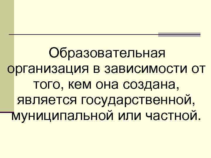 Образовательная организация в зависимости от того, кем она создана, является государственной, муниципальной или частной.