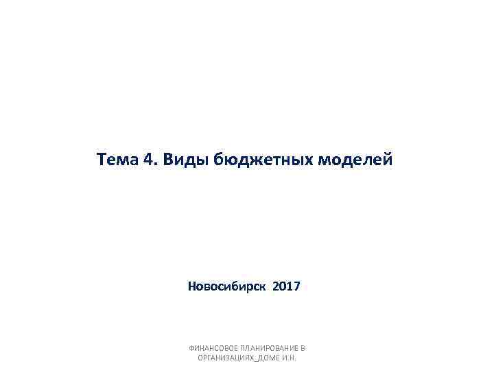 Тема 4. Виды бюджетных моделей Новосибирск 2017 ФИНАНСОВОЕ ПЛАНИРОВАНИЕ В ОРГАНИЗАЦИЯХ_ДОМЕ И. Н. 