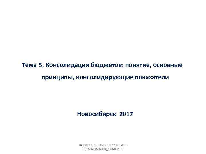 Тема 5. Консолидация бюджетов: понятие, основные принципы, консолидирующие показатели Новосибирск 2017 ФИНАНСОВОЕ ПЛАНИРОВАНИЕ В