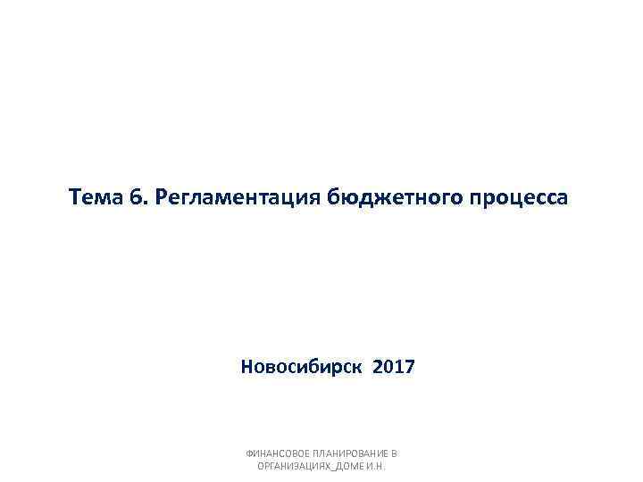 Тема 6. Регламентация бюджетного процесса Новосибирск 2017 ФИНАНСОВОЕ ПЛАНИРОВАНИЕ В ОРГАНИЗАЦИЯХ_ДОМЕ И. Н. 